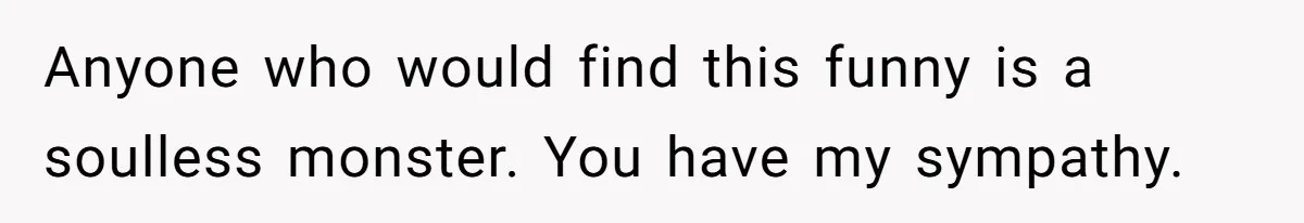 Anyone who would find this funny is a soulless monster. You have my sympathy.