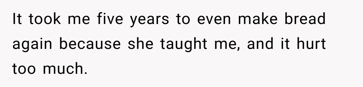 It took me five years to even make bread again because she taught me, and it hurt too much.