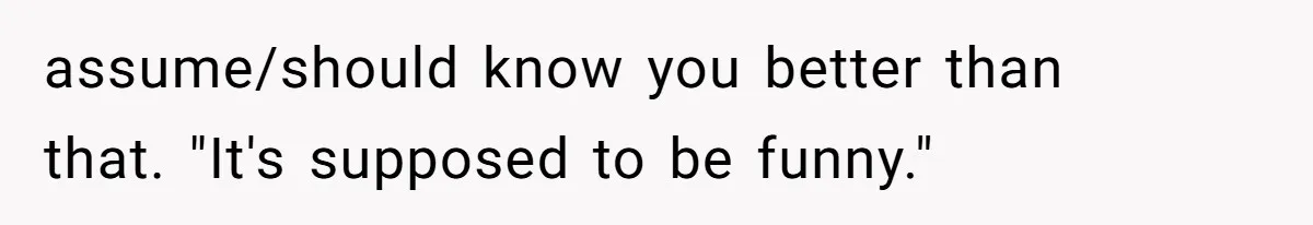 assume/should know you better than that. "It's supposed to be funny."