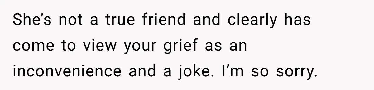 She’s not a true friend and clearly has come to view your grief as an inconvenience and a joke. I’m so sorry.