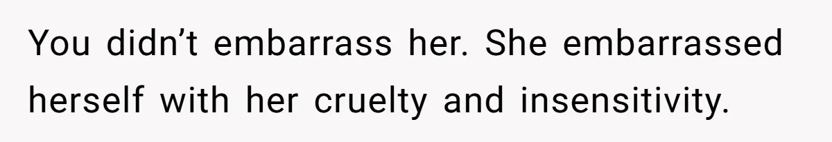 You didn’t embarrass her. She embarrassed herself with her cruelty and insensitivity.