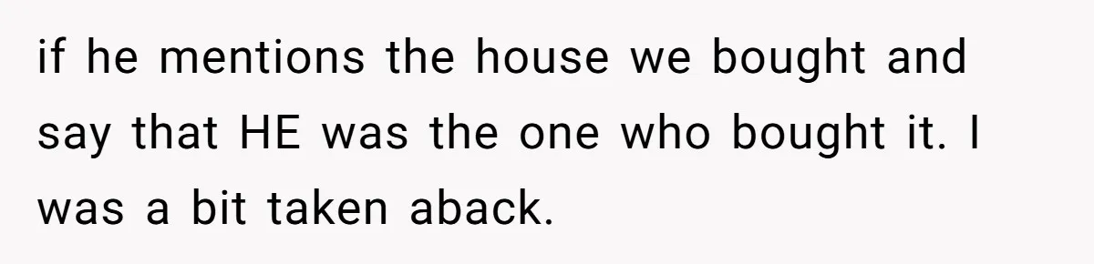 if he mentions the house we bought and say that HE was the one who bought it. I was a bit taken aback.
