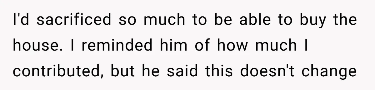 I'd sacrificed so much to be able to buy the house. I reminded him of how much I contributed, but he said this doesn't change