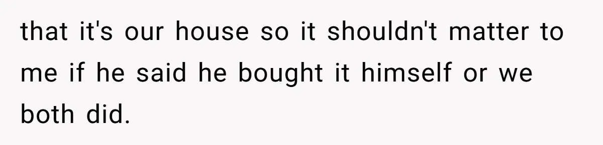 that it's our house so it shouldn't matter to me if he said he bought it himself or we both did.