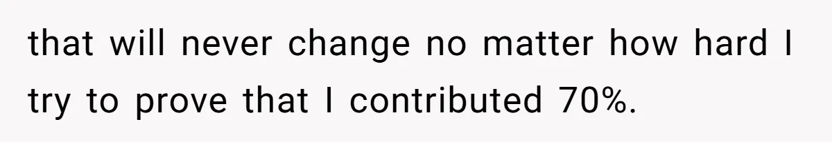 that will never change no matter how hard I try to prove that I contributed 70%.
