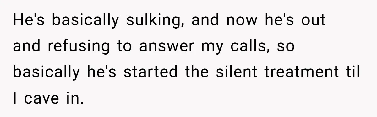 He's basically sulking, and now he's out and refusing to answer my calls, so basically he's started the silent treatment til I cave in.