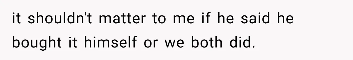 it shouldn't matter to me if he said he bought it himself or we both did.
