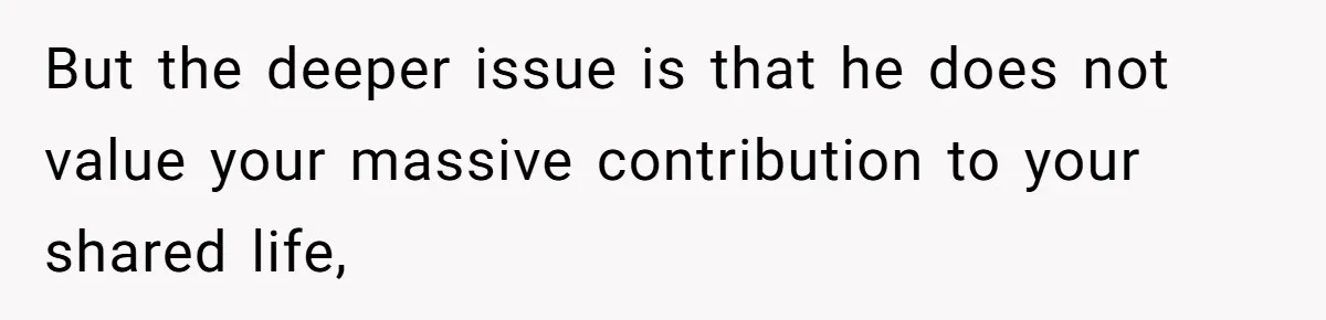 But the deeper issue is that he does not value your massive contribution to your shared life,