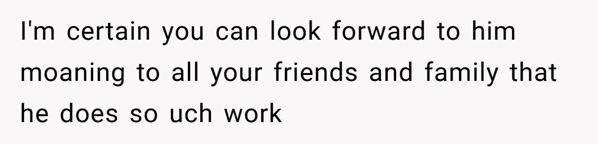 I'm certain you can look forward to him moaning to all your friends and family that he does so uch work