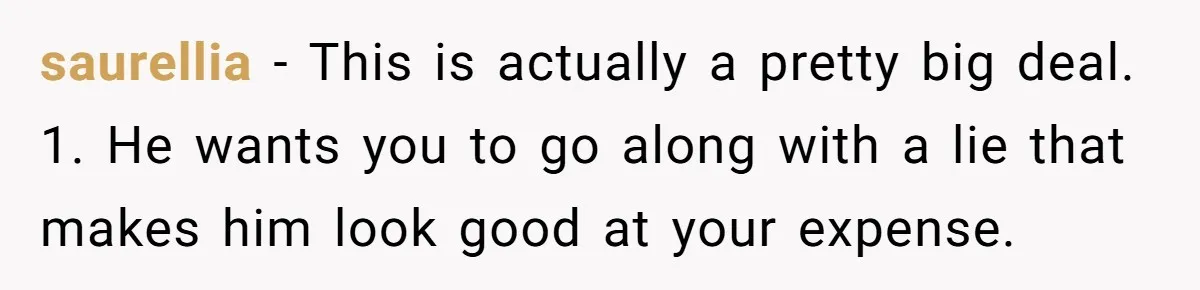 saurellia − This is actually a pretty big deal. 1. He wants you to go along with a lie that makes him look good at your expense.