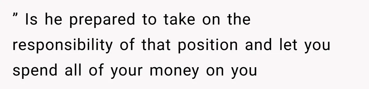 ” Is he prepared to take on the responsibility of that position and let you spend all of your money on you