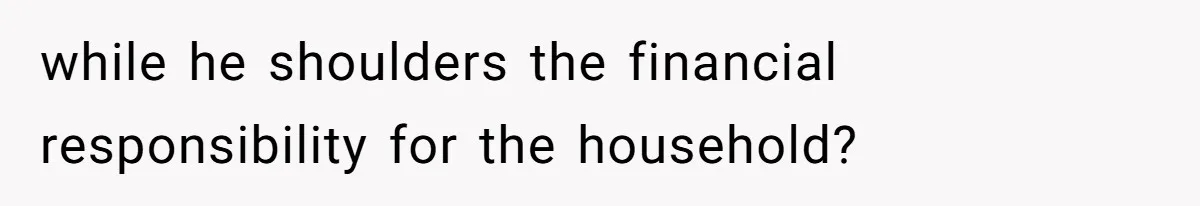 while he shoulders the financial responsibility for the household?