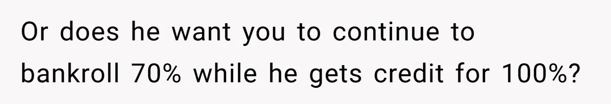 Or does he want you to continue to bankroll 70% while he gets credit for 100%?