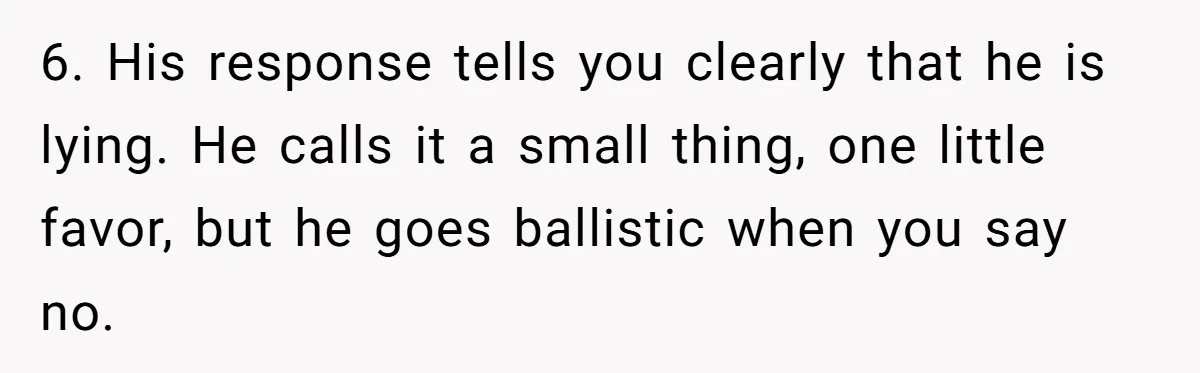 6. His response tells you clearly that he is lying. He calls it a small thing, one little favor, but he goes ballistic when you say no.