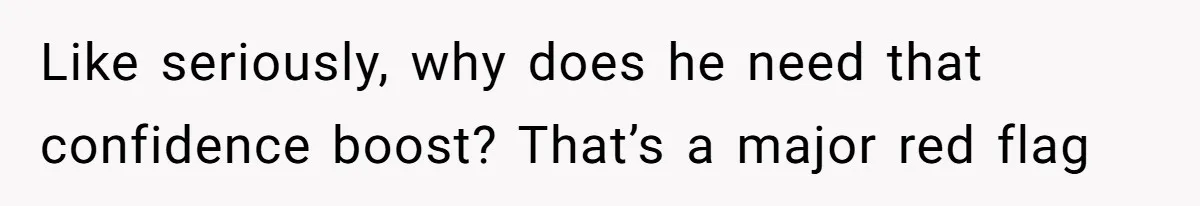 Like seriously, why does he need that confidence boost? That’s a major red flag