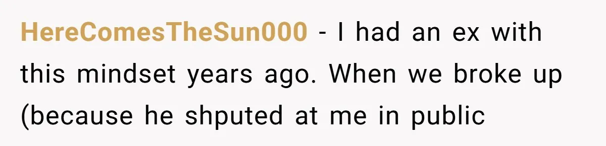 HereComesTheSun000 − I had an ex with this mindset years ago. When we broke up (because he shputed at me in public