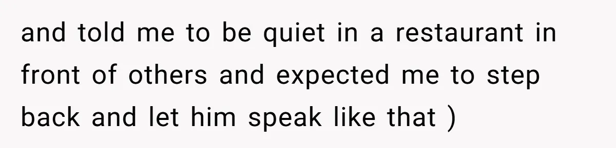 and told me to be quiet in a restaurant in front of others and expected me to step back and let him speak like that )