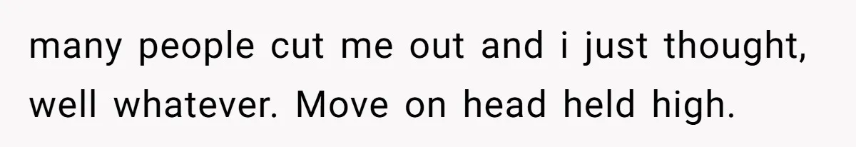many people cut me out and i just thought, well whatever. Move on head held high.