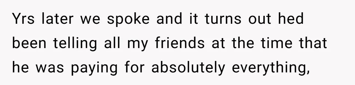 Yrs later we spoke and it turns out hed been telling all my friends at the time that he was paying for absolutely everything,