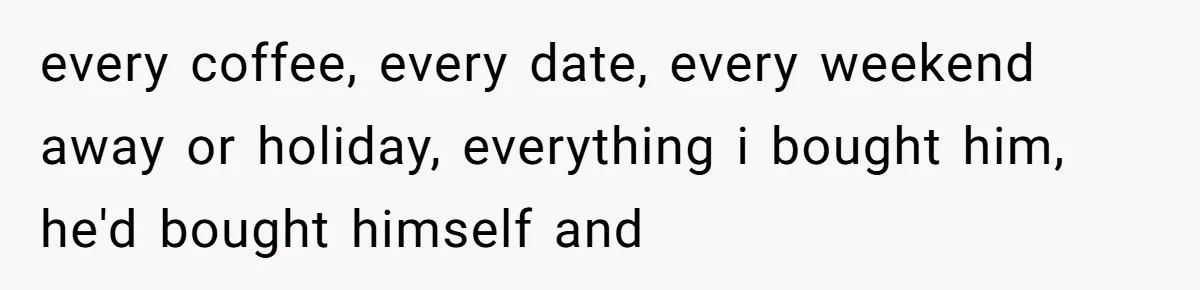 every coffee, every date, every weekend away or holiday, everything i bought him, he'd bought himself and