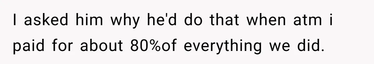 I asked him why he'd do that when atm i paid for about 80%of everything we did.