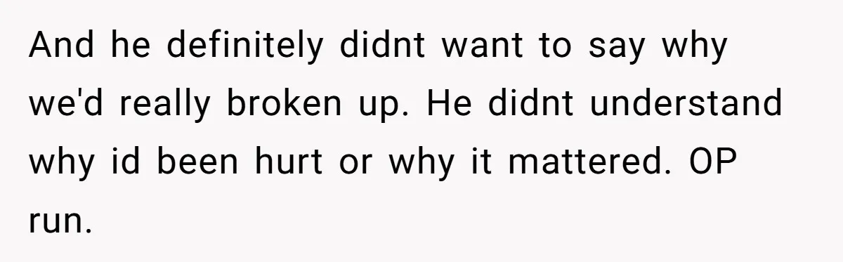 And he definitely didnt want to say why we'd really broken up. He didnt understand why id been hurt or why it mattered. OP run.