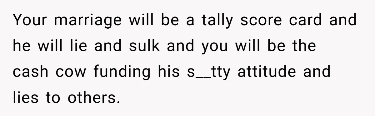 Your marriage will be a tally score card and he will lie and sulk and you will be the cash cow funding his s__tty attitude and lies to others.
