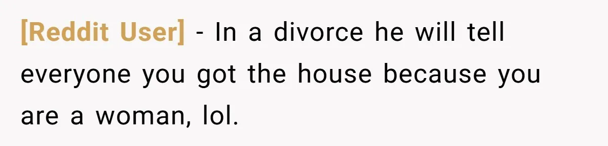 [Reddit User] − In a divorce he will tell everyone you got the house because you are a woman, lol.