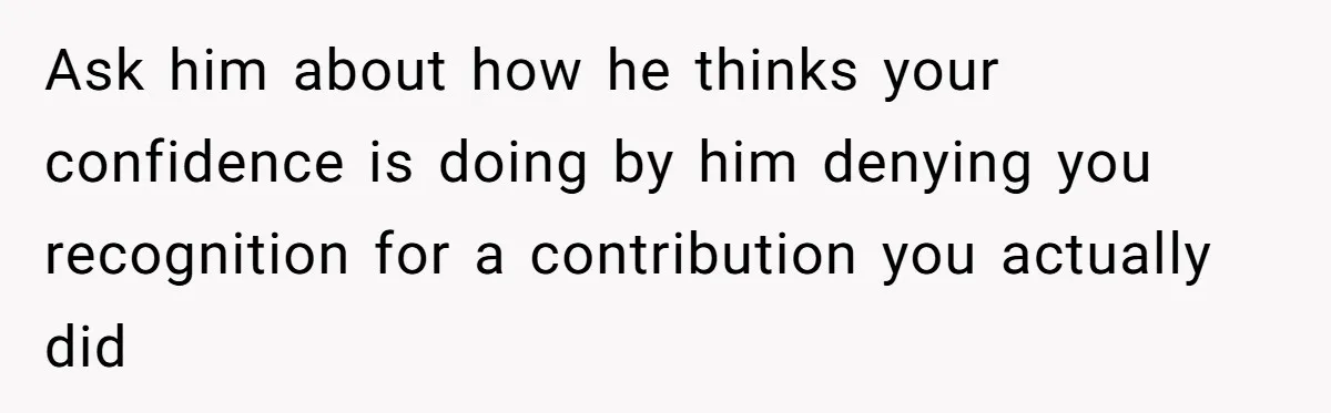 Ask him about how he thinks your confidence is doing by him denying you recognition for a contribution you actually did