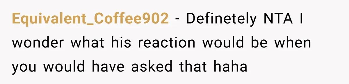 Equivalent_Coffee902 − Definetely NTA I wonder what his reaction would be when you would have asked that haha