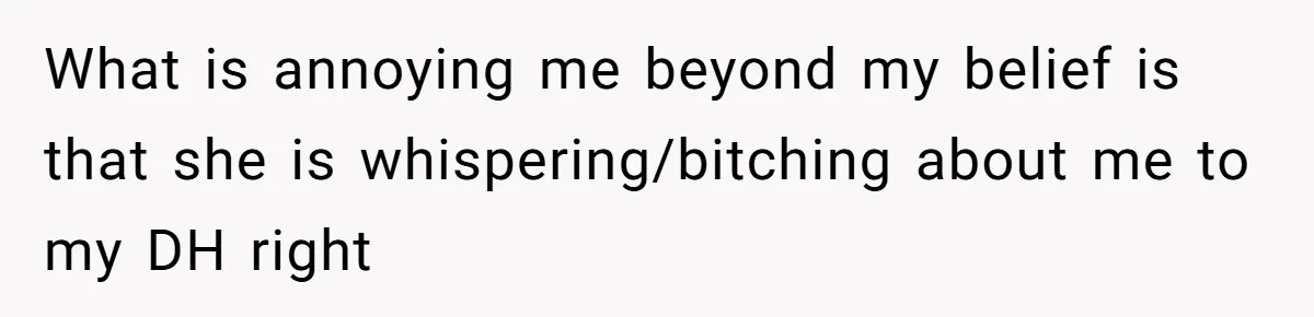 What is annoying me beyond my belief is that she is whispering/bitching about me to my DH right