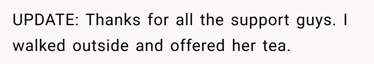 UPDATE: Thanks for all the support guys. I walked outside and offered her tea.