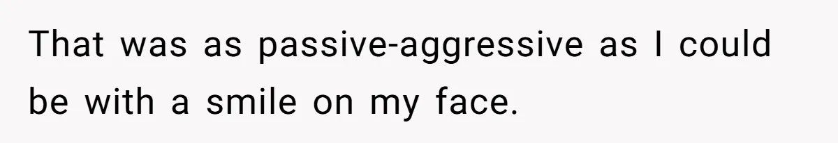 That was as passive-aggressive as I could be with a smile on my face.