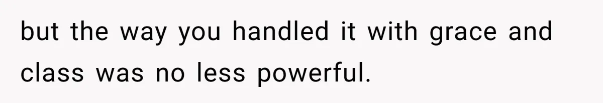 but the way you handled it with grace and class was no less powerful.