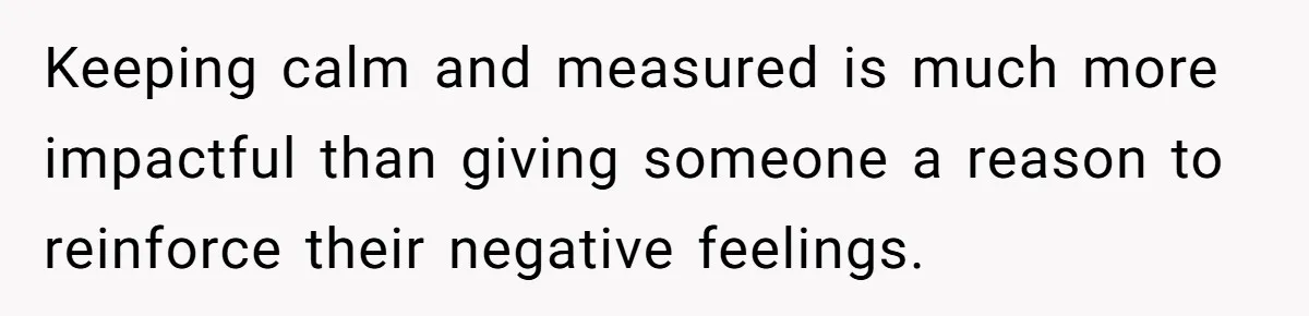 Keeping calm and measured is much more impactful than giving someone a reason to reinforce their negative feelings.