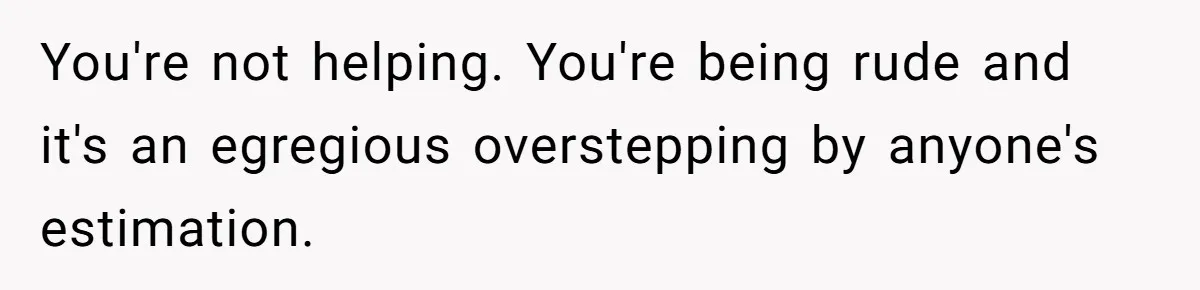You're not helping. You're being rude and it's an egregious overstepping by anyone's estimation.