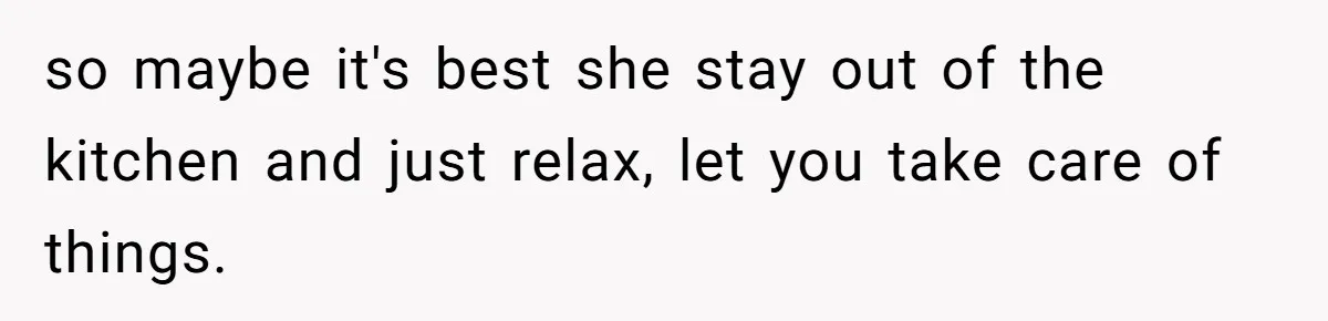 so maybe it's best she stay out of the kitchen and just relax, let you take care of things.