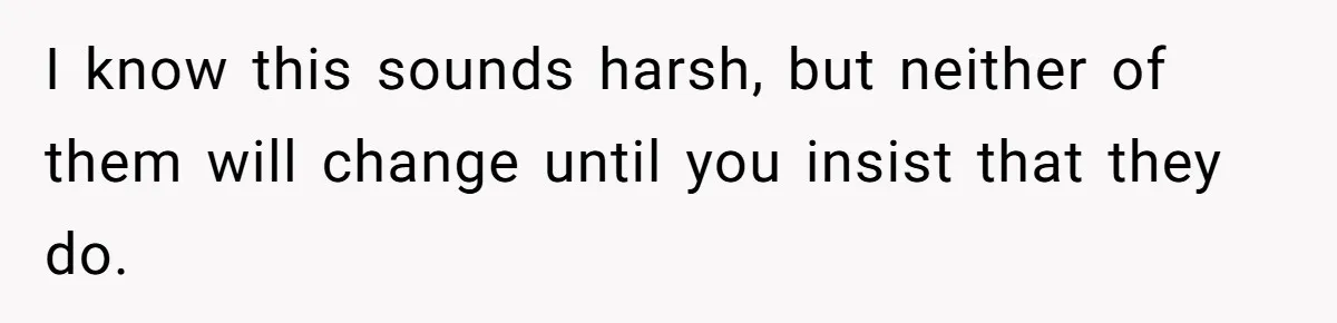 I know this sounds harsh, but neither of them will change until you insist that they do.