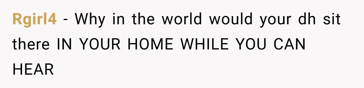 Rgirl4 − Why in the world would your dh sit there IN YOUR HOME WHILE YOU CAN HEAR