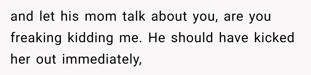 and let his mom talk about you, are you freaking kidding me. He should have kicked her out immediately,