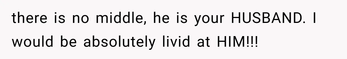 there is no middle, he is your HUSBAND. I would be absolutely livid at HIM!!!