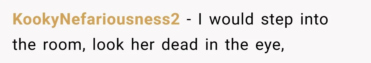 KookyNefariousness2 − I would step into the room, look her dead in the eye,