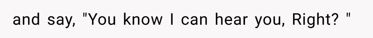 and say, "You know I can hear you, Right? "