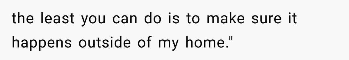 the least you can do is to make sure it happens outside of my home."