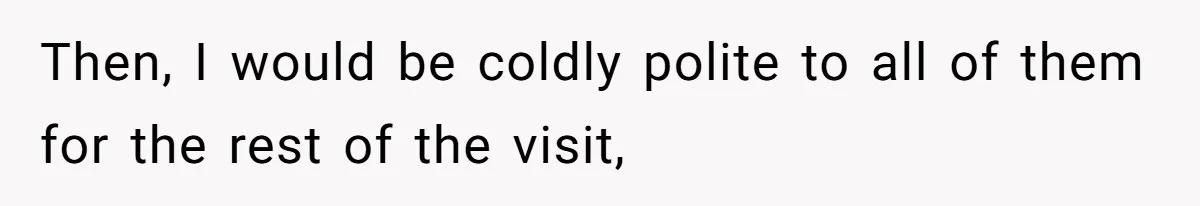 Then, I would be coldly polite to all of them for the rest of the visit,