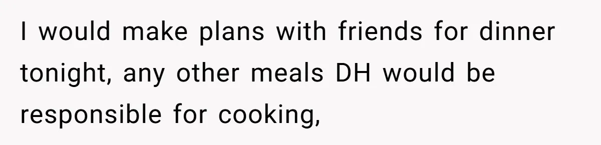 I would make plans with friends for dinner tonight, any other meals DH would be responsible for cooking,