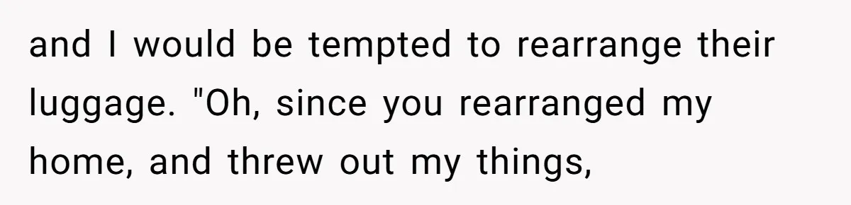 and I would be tempted to rearrange their luggage. "Oh, since you rearranged my home, and threw out my things,