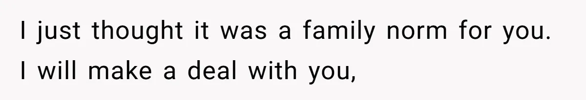 I just thought it was a family norm for you. I will make a deal with you,