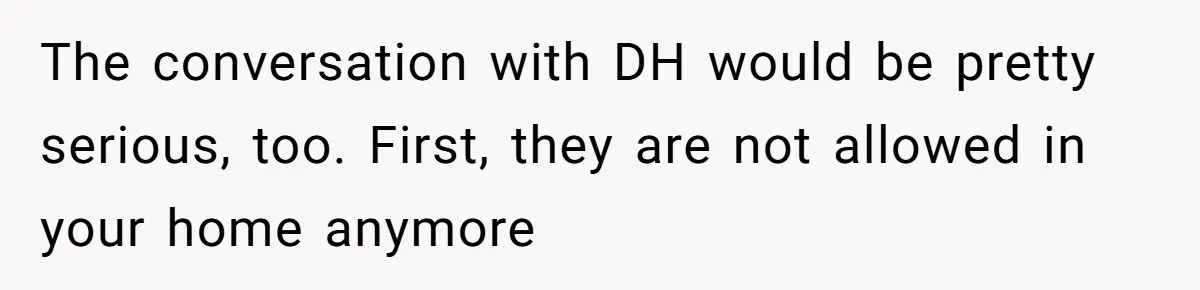 The conversation with DH would be pretty serious, too. First, they are not allowed in your home anymore
