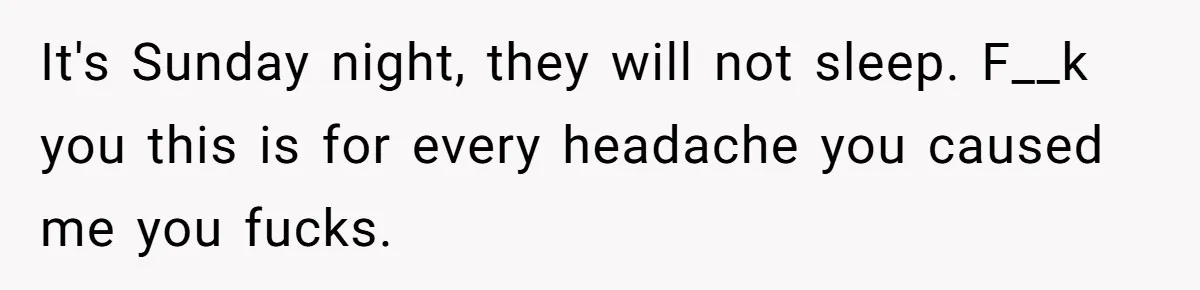 It's Sunday night, they will not sleep. F__k you this is for every headache you caused me you fucks.
